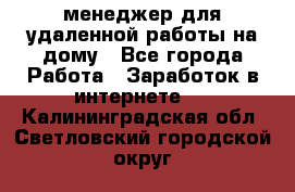 менеджер для удаленной работы на дому - Все города Работа » Заработок в интернете   . Калининградская обл.,Светловский городской округ 